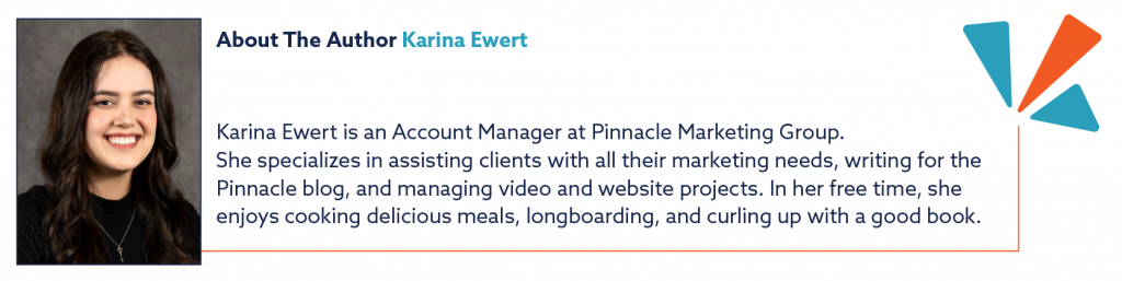 About the Author Karina Ewert "Karina Ewert is an Account Manager at Pinnacle Marketing Group. She specializes in assisting clients with all their marketing needs, writing for the Pinnacle blog, and managing video and website projects. In her free time, she enjoys cooking delicious meals, longboarding, and curling up with a good book."